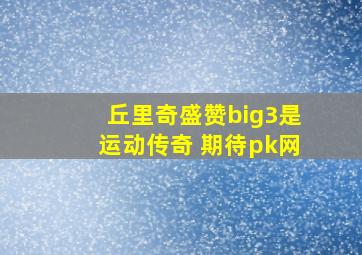 丘里奇盛赞big3是运动传奇 期待pk网